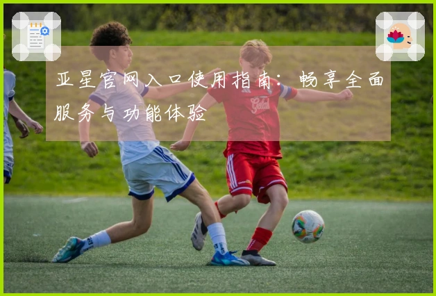 亚星官网入口使用指南：畅享全面服务与功能体验