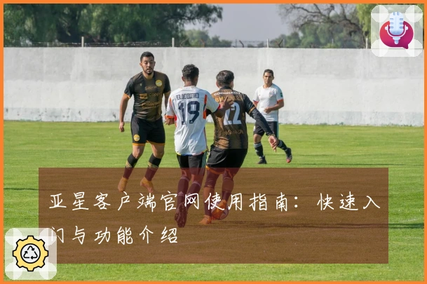 亚星客户端官网使用指南：快速入门与功能介绍