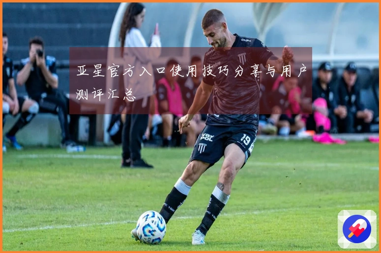 亚星官方入口使用技巧分享与用户测评汇总
