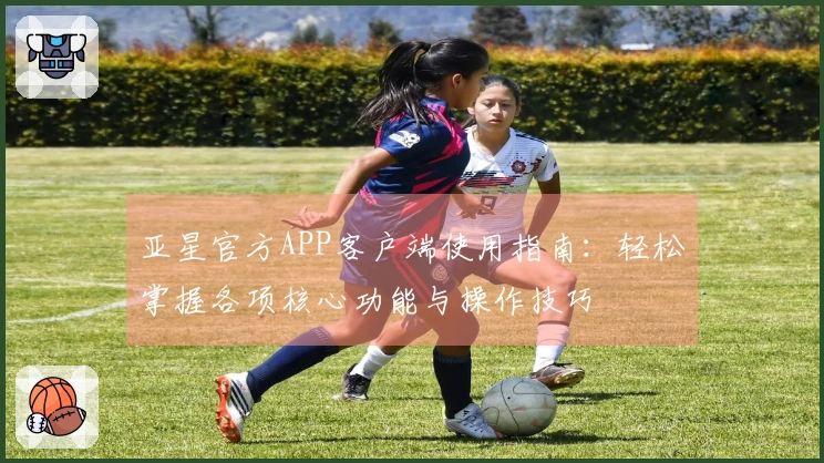 亚星官方APP客户端使用指南：轻松掌握各项核心功能与操作技巧